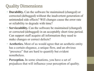 Quality Dimensions
• Durability. Can the software be maintained (changed) or
corrected (debugged) without the inadvertent generation of
unintended side effects? Will changes cause the error rate
or reliability to degrade with time?
• Serviceability. Can the software be maintained (changed)
or corrected (debugged) in an acceptably short time period.
Can support staff acquire all information they need to
make changes or correct defects?
• Aesthetics. Most of us would agree that an aesthetic entity
has a certain elegance, a unique flow, and an obvious
“presence” that are hard to quantify but evident
nonetheless.
• Perception. In some situations, you have a set of
prejudices that will influence your perception of quality.
 