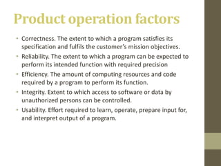 Product operation factors
• Correctness. The extent to which a program satisfies its
specification and fulfils the customer’s mission objectives.
• Reliability. The extent to which a program can be expected to
perform its intended function with required precision
• Efficiency. The amount of computing resources and code
required by a program to perform its function.
• Integrity. Extent to which access to software or data by
unauthorized persons can be controlled.
• Usability. Effort required to learn, operate, prepare input for,
and interpret output of a program.
 