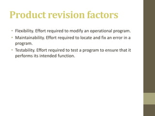 Product revision factors
• Flexibility. Effort required to modify an operational program.
• Maintainability. Effort required to locate and fix an error in a
program.
• Testability. Effort required to test a program to ensure that it
performs its intended function.
 