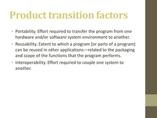 Product transition factors
• Portability. Effort required to transfer the program from one
hardware and/or software system environment to another.
• Reusability. Extent to which a program [or parts of a program]
can be reused in other applications—related to the packaging
and scope of the functions that the program performs.
• Interoperability. Effort required to couple one system to
another.
 