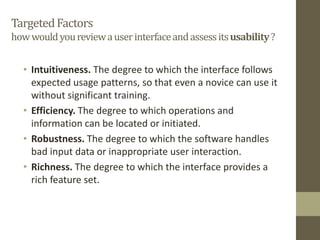 TargetedFactors
howwouldyoureviewauserinterfaceandassessitsusability?
• Intuitiveness. The degree to which the interface follows
expected usage patterns, so that even a novice can use it
without significant training.
• Efficiency. The degree to which operations and
information can be located or initiated.
• Robustness. The degree to which the software handles
bad input data or inappropriate user interaction.
• Richness. The degree to which the interface provides a
rich feature set.
 