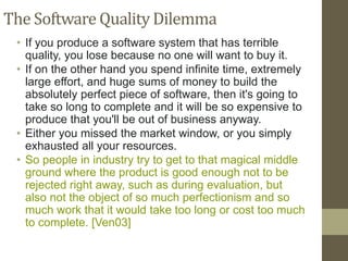 The Software Quality Dilemma
• If you produce a software system that has terrible
quality, you lose because no one will want to buy it.
• If on the other hand you spend infinite time, extremely
large effort, and huge sums of money to build the
absolutely perfect piece of software, then it's going to
take so long to complete and it will be so expensive to
produce that you'll be out of business anyway.
• Either you missed the market window, or you simply
exhausted all your resources.
• So people in industry try to get to that magical middle
ground where the product is good enough not to be
rejected right away, such as during evaluation, but
also not the object of so much perfectionism and so
much work that it would take too long or cost too much
to complete. [Ven03]
 