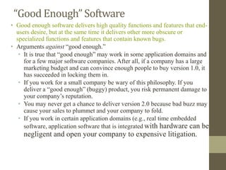 “Good Enough” Software
• Good enough software delivers high quality functions and features that end-
users desire, but at the same time it delivers other more obscure or
specialized functions and features that contain known bugs.
• Arguments against “good enough.”
• It is true that “good enough” may work in some application domains and
for a few major software companies. After all, if a company has a large
marketing budget and can convince enough people to buy version 1.0, it
has succeeded in locking them in.
• If you work for a small company be wary of this philosophy. If you
deliver a “good enough” (buggy) product, you risk permanent damage to
your company’s reputation.
• You may never get a chance to deliver version 2.0 because bad buzz may
cause your sales to plummet and your company to fold.
• If you work in certain application domains (e.g., real time embedded
software, application software that is integrated with hardware can be
negligent and open your company to expensive litigation.
 