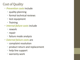Cost of Quality
• Prevention costs include
• quality planning
• formal technical reviews
• test equipment
• Training
• Internal failure costs include
• rework
• repair
• failure mode analysis
• External failure costs are
• complaint resolution
• product return and replacement
• help line support
• warranty work
 