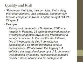 Quality and Risk
• “People bet their jobs, their comforts, their safety,
their entertainment, their decisions, and their very
lives on computer software. It better be right.” SEPA,
Chapter 1
• Example:
• Throughout the month of November, 2000 at a
hospital in Panama, 28 patients received massive
overdoses of gamma rays during treatment for a
variety of cancers. In the months that followed,
five of these patients died from radiation
poisoning and 15 others developed serious
complications. What caused this tragedy? A
software package, developed by a U.S. company,
was modified by hospital technicians to compute
modified doses of radiation for each patient.
 
