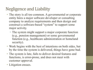 Negligence and Liability
• The story is all too common. A governmental or corporate
entity hires a major software developer or consulting
company to analyze requirements and then design and
construct a software-based “system” to support some
major activity.
• The system might support a major corporate function
(e.g., pension management) or some governmental
function (e.g., healthcare administration or homeland
security).
• Work begins with the best of intentions on both sides, but
by the time the system is delivered, things have gone bad.
• The system is late, fails to deliver desired features and
functions, is error-prone, and does not meet with
customer approval.
• Litigation ensues.
 