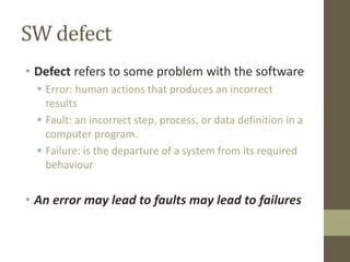 SW defect
• Defect refers to some problem with the software
 Error: human actions that produces an incorrect
results
 Fault: an incorrect step, process, or data definition in a
computer program.
 Failure: is the departure of a system from its required
behaviour
• An error may lead to faults may lead to failures
 