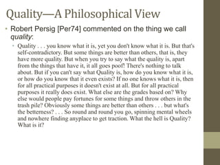 Quality—A Philosophical View
• Robert Persig [Per74] commented on the thing we call
quality:
• Quality . . . you know what it is, yet you don't know what it is. But that's
self-contradictory. But some things are better than others, that is, they
have more quality. But when you try to say what the quality is, apart
from the things that have it, it all goes poof! There's nothing to talk
about. But if you can't say what Quality is, how do you know what it is,
or how do you know that it even exists? If no one knows what it is, then
for all practical purposes it doesn't exist at all. But for all practical
purposes it really does exist. What else are the grades based on? Why
else would people pay fortunes for some things and throw others in the
trash pile? Obviously some things are better than others . . . but what's
the betterness? . . . So round and round you go, spinning mental wheels
and nowhere finding anyplace to get traction. What the hell is Quality?
What is it?
 