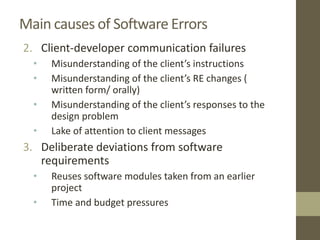 Main causes of Software Errors
2. Client-developer communication failures
• Misunderstanding of the client’s instructions
• Misunderstanding of the client’s RE changes (
written form/ orally)
• Misunderstanding of the client’s responses to the
design problem
• Lake of attention to client messages
3. Deliberate deviations from software
requirements
• Reuses software modules taken from an earlier
project
• Time and budget pressures
 