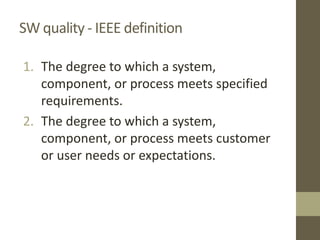 SW quality - IEEE definition
1. The degree to which a system,
component, or process meets specified
requirements.
2. The degree to which a system,
component, or process meets customer
or user needs or expectations.
 