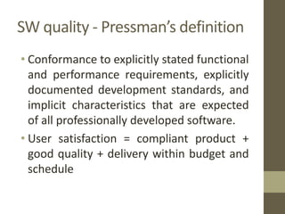 SW quality - Pressman’s definition
• Conformance to explicitly stated functional
and performance requirements, explicitly
documented development standards, and
implicit characteristics that are expected
of all professionally developed software.
• User satisfaction = compliant product +
good quality + delivery within budget and
schedule
 