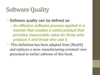 Software Quality
• Software quality can be defined as:
• An effective software process applied in a
manner that creates a useful product that
provides measurable value for those who
produce it and those who use it.
• This definition has been adapted from [Bes04]
and replaces a more manufacturing-oriented view
presented in earlier editions of this book.
 