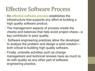 Effective Software Process
• An effective software process establishes the
infrastructure that supports any effort at building a
high quality software product.
• The management aspects of process create the
checks and balances that help avoid project chaos—a
key contributor to poor quality.
• Software engineering practices allow the developer
to analyze the problem and design a solid solution—
both critical to building high quality software.
• Finally, umbrella activities such as change
management and technical reviews have as much to
do with quality as any other part of software
engineering practice.
 