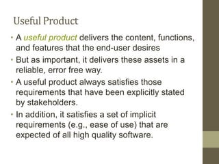 Useful Product
• A useful product delivers the content, functions,
and features that the end-user desires
• But as important, it delivers these assets in a
reliable, error free way.
• A useful product always satisfies those
requirements that have been explicitly stated
by stakeholders.
• In addition, it satisfies a set of implicit
requirements (e.g., ease of use) that are
expected of all high quality software.
 