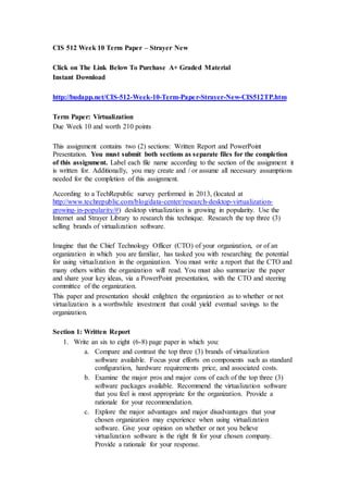 CIS 512 Week 10 Term Paper – Strayer New
Click on The Link Below To Purchase A+ Graded Material
Instant Download
http://budapp.net/CIS-512-Week-10-Term-Paper-Strayer-New-CIS512TP.htm
Term Paper: Virtualization
Due Week 10 and worth 210 points
This assignment contains two (2) sections: Written Report and PowerPoint
Presentation. You must submit both sections as separate files for the completion
of this assignment. Label each file name according to the section of the assignment it
is written for. Additionally, you may create and / or assume all necessary assumptions
needed for the completion of this assignment.
According to a TechRepublic survey performed in 2013, (located at
http://www.techrepublic.com/blog/data-center/research-desktop-virtualization-
growing-in-popularity/#) desktop virtualization is growing in popularity. Use the
Internet and Strayer Library to research this technique. Research the top three (3)
selling brands of virtualization software.
Imagine that the Chief Technology Officer (CTO) of your organization, or of an
organization in which you are familiar, has tasked you with researching the potential
for using virtualization in the organization. You must write a report that the CTO and
many others within the organization will read. You must also summarize the paper
and share your key ideas, via a PowerPoint presentation, with the CTO and steering
committee of the organization.
This paper and presentation should enlighten the organization as to whether or not
virtualization is a worthwhile investment that could yield eventual savings to the
organization.
Section 1: Written Report
1. Write an six to eight (6-8) page paper in which you:
a. Compare and contrast the top three (3) brands of virtualization
software available. Focus your efforts on components such as standard
configuration, hardware requirements price, and associated costs.
b. Examine the major pros and major cons of each of the top three (3)
software packages available. Recommend the virtualization software
that you feel is most appropriate for the organization. Provide a
rationale for your recommendation.
c. Explore the major advantages and major disadvantages that your
chosen organization may experience when using virtualization
software. Give your opinion on whether or not you believe
virtualization software is the right fit for your chosen company.
Provide a rationale for your response.
 