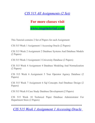 CIS 515 All Assignments (2 Set)
For more classes visit
www.snaptutorial.com
This Tutorial contains 2 Set of Papers for each Assignment
CIS 515 Week 1 Assignment 1 Accessing Oracle (2 Papers)
CIS 515 Week 2 Assignment 2 Database Systems And Database Models
(2 Papers)
CIS 515 Week 3 Assignment 3 University Database (2 Papers)
CIS 515 Week 4 Assignment 4 Database Modeling And Normalization
(2 Papers)
CIS 515 Week 6 Assignment 5 Tour Operator Agency Database (2
Papers)
CIS 515 Week 7 Assignment 6 Sql Concepts And Database Design (2
Papers)
CIS 515 Week 8 Case Study Database Development (2 Papers)
CIS 515 Week 10 Technical Paper Database Administrator For
Department Store (2 Papers)
*********************************************************
CIS 515 Week 1 Assignment 1 Accessing Oracle
 
