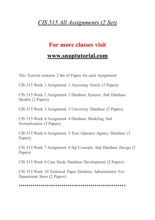 CIS 515 All Assignments (2 Set)
For more classes visit
www.snaptutorial.com
This Tutorial contains 2 Set of Papers for each Assignment
CIS 515 Week 1 Assignment 1 Accessing Oracle (2 Papers)
CIS 515 Week 2 Assignment 2 Database Systems And Database
Models (2 Papers)
CIS 515 Week 3 Assignment 3 University Database (2 Papers)
CIS 515 Week 4 Assignment 4 Database Modeling And
Normalization (2 Papers)
CIS 515 Week 6 Assignment 5 Tour Operator Agency Database (2
Papers)
CIS 515 Week 7 Assignment 6 Sql Concepts And Database Design (2
Papers)
CIS 515 Week 8 Case Study Database Development (2 Papers)
CIS 515 Week 10 Technical Paper Database Administrator For
Department Store (2 Papers)
****************************************************
 