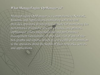 What ManageEngine OpManager is? ManageEngine OpManager is a comprehensive Network, Systems, and Applications monitoring software that provides operators an integrated console for monitoring the performance of routers, servers, switches, and printers. OpManager offers integrated fault and performance management functionality. It provides a lot of out-of-the-box graphs and reports, which give a wealth of information to the operators about the health of their networks, servers and applications 