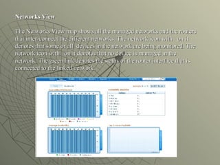 Networks View   The Networks View map shows all the managed networks and the routers that inter-connect the different networks. The network icon with  on it denotes that some or all  devices in the network are being monitored. The network icon with  on it denotes that no device is managed in the network. The green link denotes the status of the router interface that is connected to the linked network. 
