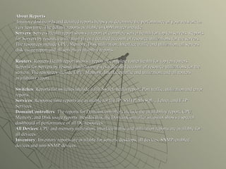 About Reports  Intuitive dashboards and detailed reports helps you determine the performance of your network in very less time. The default reports available in OpManager include: Servers : Servers Health report shows a report of complete server health for top ten servers. Reports for Servers by resource utilization gives a detailed account of resource utilizations for the servers. The resources include CPU, Memory, Disk utilization, Interface traffic and utilization, all servers disk usage report and all servers availability reports. Routers : Routers Health report shows a report of complete router health for top ten routers. Reports for Servers by resource utilization gives a detailed account of resource utilizations for the servers. The resources include CPU, Memory, Interface traffic and utilization, and all routers availability report. Switches : Reports for switches include a full Switch health report, Port traffic, utilization and error reports. Services : Response time reports are available for HTTP, SMTP, MySQL , Telnet, and FTP Services. DomainControllers : The reports for DomainControllers include the availability report, CPU, Memory, and Disk usage reports. Besides this, the DomainController snapshot shows a special dashboard of performance of all DC resources. All Devices : CPU and memory utilization, interface traffic and utilization reports are available for all devices. Inventory : Inventory reports are available for servers, desktops, all devices, SNMP-enabled devices and non-SNMP devices.  