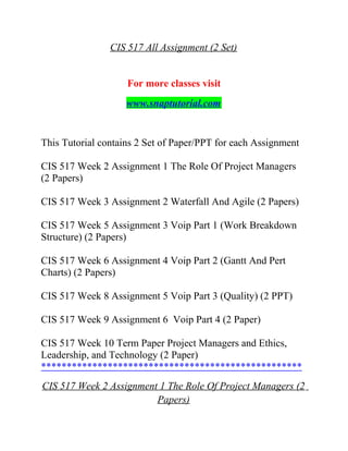 CIS 517 All Assignment (2 Set)
For more classes visit
www.snaptutorial.com
This Tutorial contains 2 Set of Paper/PPT for each Assignment
CIS 517 Week 2 Assignment 1 The Role Of Project Managers
(2 Papers)
CIS 517 Week 3 Assignment 2 Waterfall And Agile (2 Papers)
CIS 517 Week 5 Assignment 3 Voip Part 1 (Work Breakdown
Structure) (2 Papers)
CIS 517 Week 6 Assignment 4 Voip Part 2 (Gantt And Pert
Charts) (2 Papers)
CIS 517 Week 8 Assignment 5 Voip Part 3 (Quality) (2 PPT)
CIS 517 Week 9 Assignment 6 Voip Part 4 (2 Paper)
CIS 517 Week 10 Term Paper Project Managers and Ethics,
Leadership, and Technology (2 Paper)
***************************************************
CIS 517 Week 2 Assignment 1 The Role Of Project Managers (2
Papers)
 