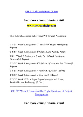 CIS 517 All Assignment (2 Set)
For more course tutorials visit
www.newtonhelp.com
This Tutorial contains 2 Set of Paper/PPT for each Assignment
CIS 517 Week 2 Assignment 1 The Role Of Project Managers (2
Papers)
CIS 517 Week 3 Assignment 2 Waterfall And Agile (2 Papers)
CS 517 Week 5 Assignment 3 Voip Part 1 (Work Breakdown
Structure) (2 Papers)
CIS 517 Week 6 Assignment 4 Voip Part 2 (Gantt And Pert Charts) (2
Papers)
CIS 517 Week 8 Assignment 5 Voip Part 3 (Quality) (2 PPT)
CIS 517 Week 9 Assignment 6 Voip Part 4 (2 Paper)
CIS 517 Week 10 Term Paper Project Managers and Ethics,
Leadership, and Technology (2 Paper)
==============================
CIS 517 Week 1 DiscussionThe Triple Constraint of Project
Management
For more course tutorials visit
 