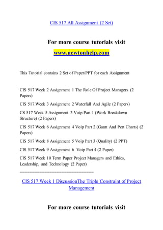 CIS 517 All Assignment (2 Set)
For more course tutorials visit
www.newtonhelp.com
This Tutorial contains 2 Set of Paper/PPT for each Assignment
CIS 517 Week 2 Assignment 1 The Role Of Project Managers (2
Papers)
CIS 517 Week 3 Assignment 2 Waterfall And Agile (2 Papers)
CS 517 Week 5 Assignment 3 Voip Part 1 (Work Breakdown
Structure) (2 Papers)
CIS 517 Week 6 Assignment 4 Voip Part 2 (Gantt And Pert Charts) (2
Papers)
CIS 517 Week 8 Assignment 5 Voip Part 3 (Quality) (2 PPT)
CIS 517 Week 9 Assignment 6 Voip Part 4 (2 Paper)
CIS 517 Week 10 Term Paper Project Managers and Ethics,
Leadership, and Technology (2 Paper)
==============================
CIS 517 Week 1 DiscussionThe Triple Constraint of Project
Management
For more course tutorials visit
 