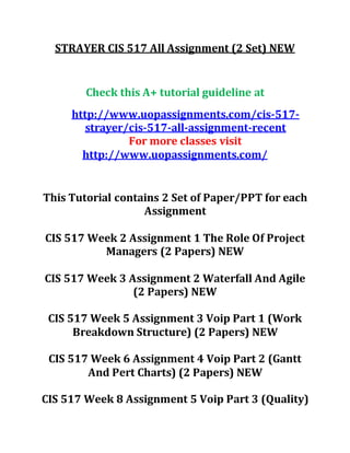 STRAYER CIS 517 All Assignment (2 Set) NEW
Check this A+ tutorial guideline at
http://www.uopassignments.com/cis-517-
strayer/cis-517-all-assignment-recent
For more classes visit
http://www.uopassignments.com/
This Tutorial contains 2 Set of Paper/PPT for each
Assignment
CIS 517 Week 2 Assignment 1 The Role Of Project
Managers (2 Papers) NEW
CIS 517 Week 3 Assignment 2 Waterfall And Agile
(2 Papers) NEW
CIS 517 Week 5 Assignment 3 Voip Part 1 (Work
Breakdown Structure) (2 Papers) NEW
CIS 517 Week 6 Assignment 4 Voip Part 2 (Gantt
And Pert Charts) (2 Papers) NEW
CIS 517 Week 8 Assignment 5 Voip Part 3 (Quality)
 