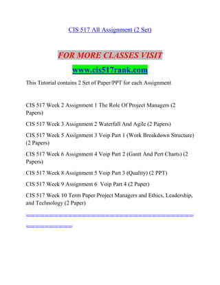 CIS 517 All Assignment (2 Set)
FOR MORE CLASSES VISIT
www.cis517rank.com
This Tutorial contains 2 Set of Paper/PPT for each Assignment
CIS 517 Week 2 Assignment 1 The Role Of Project Managers (2
Papers)
CIS 517 Week 3 Assignment 2 Waterfall And Agile (2 Papers)
CIS 517 Week 5 Assignment 3 Voip Part 1 (Work Breakdown Structure)
(2 Papers)
CIS 517 Week 6 Assignment 4 Voip Part 2 (Gantt And Pert Charts) (2
Papers)
CIS 517 Week 8 Assignment 5 Voip Part 3 (Quality) (2 PPT)
CIS 517 Week 9 Assignment 6 Voip Part 4 (2 Paper)
CIS 517 Week 10 Term Paper Project Managers and Ethics, Leadership,
and Technology (2 Paper)
====================================
==========
 