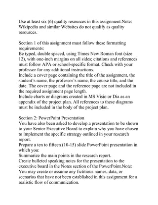 Use at least six (6) quality resources in this assignment.Note:
Wikipedia and similar Websites do not qualify as quality
resources.
Section 1 of this assignment must follow these formatting
requirements:
Be typed, double spaced, using Times New Roman font (size
12), with one-inch margins on all sides; citations and references
must follow APA or school-specific format. Check with your
professor for any additional instructions.
Include a cover page containing the title of the assignment, the
student’s name, the professor’s name, the course title, and the
date. The cover page and the reference page are not included in
the required assignment page length.
Include charts or diagrams created in MS Visio or Dia as an
appendix of the project plan. All references to these diagrams
must be included in the body of the project plan.
Section 2: PowerPoint Presentation
You have also been asked to develop a presentation to be shown
to your Senior Executive Board to explain why you have chosen
to implement the specific strategy outlined in your research
report.
Prepare a ten to fifteen (10-15) slide PowerPoint presentation in
which you:
Summarize the main points in the research report.
Create bulleted speaking notes for the presentation to the
executive board in the Notes section of the PowerPoint.Note:
You may create or assume any fictitious names, data, or
scenarios that have not been established in this assignment for a
realistic flow of communication.
 