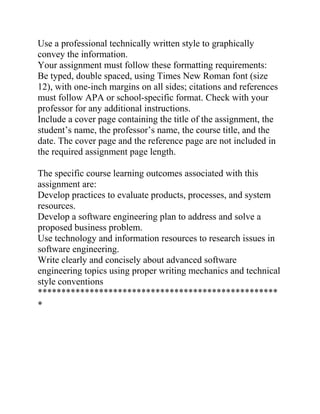 Use a professional technically written style to graphically
convey the information.
Your assignment must follow these formatting requirements:
Be typed, double spaced, using Times New Roman font (size
12), with one-inch margins on all sides; citations and references
must follow APA or school-specific format. Check with your
professor for any additional instructions.
Include a cover page containing the title of the assignment, the
student’s name, the professor’s name, the course title, and the
date. The cover page and the reference page are not included in
the required assignment page length.
The specific course learning outcomes associated with this
assignment are:
Develop practices to evaluate products, processes, and system
resources.
Develop a software engineering plan to address and solve a
proposed business problem.
Use technology and information resources to research issues in
software engineering.
Write clearly and concisely about advanced software
engineering topics using proper writing mechanics and technical
style conventions
***************************************************
*
 