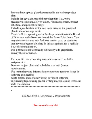 Present the proposed plan documented in the written project
plan.
Include the key elements of the project plan (i.e., work
breakdown structure, activity graph, risk management, project
schedule, and project staffing).
Include a justification of the decisions made in the proposed
plan to senior management.
Create bulleted speaking notes for the presentation to the Board
of Directors in the Notes section of the PowerPoint. Note: You
may create or assume any fictitious names, data, or scenarios
that have not been established in this assignment for a realistic
flow of communication.
Use a professional technically written style to graphically
convey the information.
The specific course learning outcome associated with this
assignment is:
Develop project plans and schedules that satisfy user
requirements.
Use technology and information resources to research issues in
software engineering.
Write clearly and concisely about advanced software
engineering topics using proper writing mechanics and technical
style conventions.
***************************************************
*
CIS 518 Week 4 Assignment 2 Requirements
For more classes visit
 