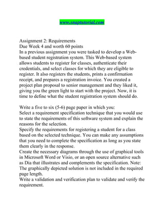 www.snaptutorial.com
Assignment 2: Requirements
Due Week 4 and worth 60 points
In a previous assignment you were tasked to develop a Web-
based student registration system. This Web-based system
allows students to register for classes, authenticate their
credentials, and select classes for which they are eligible to
register. It also registers the students, prints a confirmation
receipt, and prepares a registration invoice. You created a
project plan proposal to senior management and they liked it,
giving you the green light to start with the project. Now, it is
time to define what the student registration system should do.
Write a five to six (5-6) page paper in which you:
Select a requirement specification technique that you would use
to state the requirements of this software system and explain the
reasons for the selection.
Specify the requirements for registering a student for a class
based on the selected technique. You can make any assumptions
that you need to complete the specification as long as you state
them clearly in the response.
Create the necessary diagrams through the use of graphical tools
in Microsoft Word or Visio, or an open source alternative such
as Dia that illustrates and complements the specification. Note:
The graphically depicted solution is not included in the required
page length.
Write a validation and verification plan to validate and verify the
requirement.
 