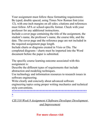 Your assignment must follow these formatting requirements:
Be typed, double spaced, using Times New Roman font (size
12), with one-inch margins on all sides; citations and references
must follow APA or school-specific format. Check with your
professor for any additional instructions.
Include a cover page containing the title of the assignment, the
student’s name, the professor’s name, the course title, and the
date. The cover page and the reference page are not included in
the required assignment page length.
Include charts or diagrams created in Visio or Dia. The
completed diagrams / charts must be imported into the Word
document before the paper is submitted.
The specific course learning outcome associated with this
assignment is:
Describe the different types of requirements that include
abstraction and modeling techniques.
Use technology and information resources to research issues in
software engineering.
Write clearly and concisely about advanced software
engineering topics using proper writing mechanics and technical
style conventions.
***************************************************
*
CIS 518 Week 9 Assignment 4 Software Developer Development
and Improvement
For more classes visit
 