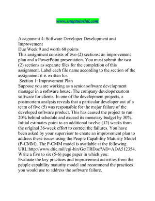 www.snaptutorial.com
Assignment 4: Software Developer Development and
Improvement
Due Week 9 and worth 60 points
This assignment consists of two (2) sections: an improvement
plan and a PowerPoint presentation. You must submit the two
(2) sections as separate files for the completion of this
assignment. Label each file name according to the section of the
assignment it is written for.
Section 1: Improvement Plan
Suppose you are working as a senior software development
manager in a software house. The company develops custom
software for clients. In one of the development projects, a
postmortem analysis reveals that a particular developer out of a
team of five (5) was responsible for the major failure of the
developed software product. This has caused the project to run
20% behind schedule and exceed its monetary budget by 30%.
Initial estimates point to an additional twelve (12) weeks from
the original 36-week effort to correct the failures. You have
been asked by your supervisor to create an improvement plan to
address these issues using the People Capability Maturity Model
(P-CMM). The P-CMM model is available at the following
URL:http://www.dtic.mil/cgi-bin/GetTRDoc?AD=ADA512354.
Write a five to six (5-6) page paper in which you:
Evaluate the key practices and improvement activities from the
people capability maturity model and recommend the practices
you would use to address the software failure.
 