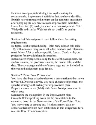 Describe an appropriate strategy for implementing the
recommended improvement activities that you have identified.
Explain how to measure the return on the company investment
after applying the key practices and improvement activities.
Use at least two (2) quality resources in this assignment. Note:
Wikipedia and similar Websites do not qualify as quality
resources.
Section 1 of this assignment must follow these formatting
requirements:
Be typed, double spaced, using Times New Roman font (size
12), with one-inch margins on all sides; citations and references
must follow APA or school-specific format. Check with your
professor for any additional instructions.
Include a cover page containing the title of the assignment, the
student’s name, the professor’s name, the course title, and the
date. The cover page and the reference page are not included in
the required assignment page length.
Section 2: PowerPoint Presentation
You have also been asked to develop a presentation to be shown
to your CEO to explain why you have chosen to implement the
specific strategy outlined in your improvement plan.
Prepare a seven to ten (7-10) slide PowerPoint presentation in
which you:
Summarize the main points in the improvement plan.
Create bulleted speaking notes for the presentation to the
executive board in the Notes section of the PowerPoint. Note:
You may create or assume any fictitious names, data, or
scenarios that have not been established in this assignment for a
realistic flow of communication.
 