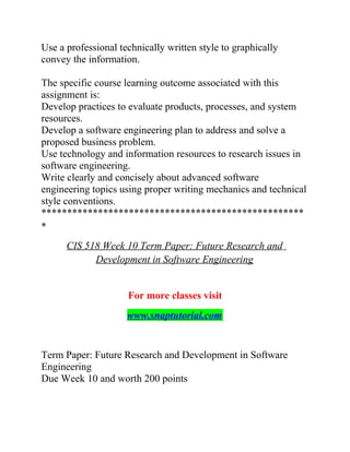 Use a professional technically written style to graphically
convey the information.
The specific course learning outcome associated with this
assignment is:
Develop practices to evaluate products, processes, and system
resources.
Develop a software engineering plan to address and solve a
proposed business problem.
Use technology and information resources to research issues in
software engineering.
Write clearly and concisely about advanced software
engineering topics using proper writing mechanics and technical
style conventions.
***************************************************
*
CIS 518 Week 10 Term Paper: Future Research and
Development in Software Engineering
For more classes visit
www.snaptutorial.com
Term Paper: Future Research and Development in Software
Engineering
Due Week 10 and worth 200 points
 