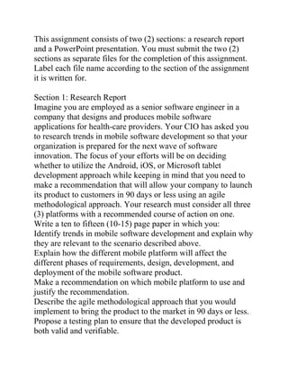 This assignment consists of two (2) sections: a research report
and a PowerPoint presentation. You must submit the two (2)
sections as separate files for the completion of this assignment.
Label each file name according to the section of the assignment
it is written for.
Section 1: Research Report
Imagine you are employed as a senior software engineer in a
company that designs and produces mobile software
applications for health-care providers. Your CIO has asked you
to research trends in mobile software development so that your
organization is prepared for the next wave of software
innovation. The focus of your efforts will be on deciding
whether to utilize the Android, iOS, or Microsoft tablet
development approach while keeping in mind that you need to
make a recommendation that will allow your company to launch
its product to customers in 90 days or less using an agile
methodological approach. Your research must consider all three
(3) platforms with a recommended course of action on one.
Write a ten to fifteen (10-15) page paper in which you:
Identify trends in mobile software development and explain why
they are relevant to the scenario described above.
Explain how the different mobile platform will affect the
different phases of requirements, design, development, and
deployment of the mobile software product.
Make a recommendation on which mobile platform to use and
justify the recommendation.
Describe the agile methodological approach that you would
implement to bring the product to the market in 90 days or less.
Propose a testing plan to ensure that the developed product is
both valid and verifiable.
 
