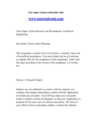 For more course tutorials visit
www.tutorialrank.com
Term Paper: Future Research and Development in Software
Engineering
Due Week 10 and worth 200 points
This assignment consists of two (2) sections: a research report and
a PowerPoint presentation. You must submit the two (2) sections
as separate files for the completion of this assignment. Label each
file name according to the section of the assignment it is written
for.
Section 1: Research Report
Imagine you are employed as a senior software engineer in a
company that designs and produces mobile software applications
for health-care providers. Your CIO has asked you to research
trends in mobile software development so that your organization is
prepared for the next wave of software innovation. The focus of
your efforts will be on deciding whether to utilize the Android,
 