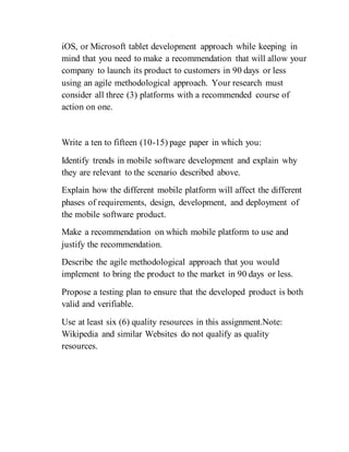 iOS, or Microsoft tablet development approach while keeping in
mind that you need to make a recommendation that will allow your
company to launch its product to customers in 90 days or less
using an agile methodological approach. Your research must
consider all three (3) platforms with a recommended course of
action on one.
Write a ten to fifteen (10-15) page paper in which you:
Identify trends in mobile software development and explain why
they are relevant to the scenario described above.
Explain how the different mobile platform will affect the different
phases of requirements, design, development, and deployment of
the mobile software product.
Make a recommendation on which mobile platform to use and
justify the recommendation.
Describe the agile methodological approach that you would
implement to bring the product to the market in 90 days or less.
Propose a testing plan to ensure that the developed product is both
valid and verifiable.
Use at least six (6) quality resources in this assignment.Note:
Wikipedia and similar Websites do not qualify as quality
resources.
 