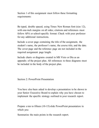 Section 1 of this assignment must follow these formatting
requirements:
Be typed, double spaced, using Times New Roman font (size 12),
with one-inch margins on all sides; citations and references must
follow APA or school-specific format. Check with your professor
for any additional instructions.
Include a cover page containing the title of the assignment, the
student’s name, the professor’s name, the course title, and the date.
The cover page and the reference page are not included in the
required assignment page length.
Include charts or diagrams created in MS Visio or Dia as an
appendix of the project plan. All references to these diagrams must
be included in the body of the project plan.
Section 2: PowerPoint Presentation
You have also been asked to develop a presentation to be shown to
your Senior Executive Board to explain why you have chosen to
implement the specific strategy outlined in your research report.
Prepare a ten to fifteen (10-15) slide PowerPoint presentation in
which you:
Summarize the main points in the research report.
 