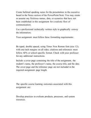 Create bulleted speaking notes for the presentation to the executive
board in the Notes section of the PowerPoint.Note: You may create
or assume any fictitious names, data, or scenarios that have not
been established in this assignment for a realistic flow of
communication.
Use a professional technically written style to graphically convey
the information.
Your assignment must follow these formatting requirements:
Be typed, double spaced, using Times New Roman font (size 12),
with one-inch margins on all sides; citations and references must
follow APA or school-specific format. Check with your professor
for any additional instructions.
Include a cover page containing the title of the assignment, the
student’s name, the professor’s name, the course title, and the date.
The cover page and the reference page are not included in the
required assignment page length.
The specific course learning outcomes associated with this
assignment are:
Develop practices to evaluate products, processes, and system
resources.
 