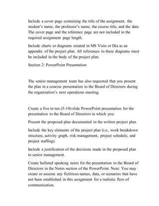 Include a cover page containing the title of the assignment, the
student’s name, the professor’s name, the course title, and the date.
The cover page and the reference page are not included in the
required assignment page length.
Include charts or diagrams created in MS Visio or Dia as an
appendix of the project plan. All references to these diagrams must
be included in the body of the project plan.
Section 2: PowerPoint Presentation
The senior management team has also requested that you present
the plan in a concise presentation to the Board of Directors during
the organization’s next operations meeting.
Create a five to ten (5-10) slide PowerPoint presentation for the
presentation to the Board of Directors in which you:
Present the proposed plan documented in the written project plan.
Include the key elements of the project plan (i.e., work breakdown
structure, activity graph, risk management, project schedule, and
project staffing).
Include a justification of the decisions made in the proposed plan
to senior management.
Create bulleted speaking notes for the presentation to the Board of
Directors in the Notes section of the PowerPoint. Note: You may
create or assume any fictitious names, data, or scenarios that have
not been established in this assignment for a realistic flow of
communication.
 