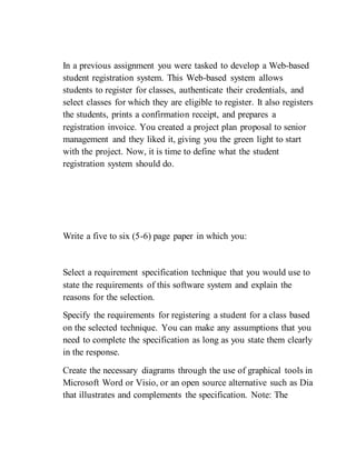 In a previous assignment you were tasked to develop a Web-based
student registration system. This Web-based system allows
students to register for classes, authenticate their credentials, and
select classes for which they are eligible to register. It also registers
the students, prints a confirmation receipt, and prepares a
registration invoice. You created a project plan proposal to senior
management and they liked it, giving you the green light to start
with the project. Now, it is time to define what the student
registration system should do.
Write a five to six (5-6) page paper in which you:
Select a requirement specification technique that you would use to
state the requirements of this software system and explain the
reasons for the selection.
Specify the requirements for registering a student for a class based
on the selected technique. You can make any assumptions that you
need to complete the specification as long as you state them clearly
in the response.
Create the necessary diagrams through the use of graphical tools in
Microsoft Word or Visio, or an open source alternative such as Dia
that illustrates and complements the specification. Note: The
 