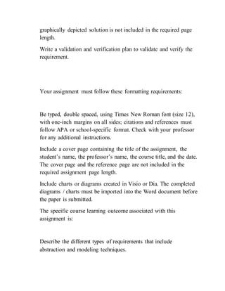 graphically depicted solution is not included in the required page
length.
Write a validation and verification plan to validate and verify the
requirement.
Your assignment must follow these formatting requirements:
Be typed, double spaced, using Times New Roman font (size 12),
with one-inch margins on all sides; citations and references must
follow APA or school-specific format. Check with your professor
for any additional instructions.
Include a cover page containing the title of the assignment, the
student’s name, the professor’s name, the course title, and the date.
The cover page and the reference page are not included in the
required assignment page length.
Include charts or diagrams created in Visio or Dia. The completed
diagrams / charts must be imported into the Word document before
the paper is submitted.
The specific course learning outcome associated with this
assignment is:
Describe the different types of requirements that include
abstraction and modeling techniques.
 