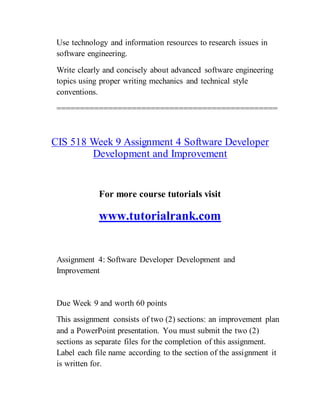 Use technology and information resources to research issues in
software engineering.
Write clearly and concisely about advanced software engineering
topics using proper writing mechanics and technical style
conventions.
===============================================
CIS 518 Week 9 Assignment 4 Software Developer
Development and Improvement
For more course tutorials visit
www.tutorialrank.com
Assignment 4: Software Developer Development and
Improvement
Due Week 9 and worth 60 points
This assignment consists of two (2) sections: an improvement plan
and a PowerPoint presentation. You must submit the two (2)
sections as separate files for the completion of this assignment.
Label each file name according to the section of the assignment it
is written for.
 