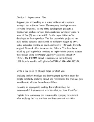 Section 1: Improvement Plan
Suppose you are working as a senior software development
manager in a software house. The company develops custom
software for clients. In one of the development projects, a
postmortem analysis reveals that a particular developer out of a
team of five (5) was responsible for the major failure of the
developed software product. This has caused the project to run
20% behind schedule and exceed its monetary budget by 30%.
Initial estimates point to an additional twelve (12) weeks from the
original 36-week effort to correct the failures. You have been
asked by your supervisor to create an improvement plan to address
these issues using the People Capability Maturity Model (P-
CMM). The P-CMM model is available at the following
URL:http://www.dtic.mil/cgi-bin/GetTRDoc?AD=ADA512354.
Write a five to six (5-6) page paper in which you:
Evaluate the key practices and improvement activities from the
people capability maturity model and recommend the practices you
would use to address the software failure.
Describe an appropriate strategy for implementing the
recommended improvement activities that you have identified.
Explain how to measure the return on the company investment
after applying the key practices and improvement activities.
 