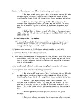 Section 1 of this assignment must follow these formatting requirements:
Be typed, double spaced, using Times New Roman font (size 12), with
one-inch margins on all sides; citations and references must follow APA or
school-specific format. Check with your professor for any additional instructions.
Include a cover page containing the title of the assignment, the
student’s name, the professor’s name, the course title, and the date. The cover
page and the reference page are not included in the required assignment page
length.
Include charts or diagrams created in MS Visio or Dia as an appendix
of the project plan. All references to these diagrams must be included in the body
of the project plan.  
Section 2: PowerPoint Presentation
  You have also been asked to develop a presentation to be shown to your Senior
Executive Board to explain why you have chosen to implement the specific
strategy outlined in your research report.
2. Prepare a ten to fifteen (10-15) slide PowerPoint presentation in which you:
a. Summarize the main points in the research report.
b. Create bulleted speaking notes for the presentation to the executive board in the Notes
section of the PowerPoint. Note: You may create or assume any fictitious names,
data, or scenarios that have not been established in this assignment for a realistic
flow of communication.
c. Use a professional technically written style to graphically convey the information.
Your assignment must follow these formatting requirements:
g. Be typed, double spaced, using Times New Roman font (size 12), with
one-inch margins on all sides; citations and references must follow APA or
school-specific format. Check with your professor for any additional instructions.
h. Include a cover page containing the title of the assignment, the
student’s name, the professor’s name, the course title, and the date. The cover
page and the reference page are not included in the required assignment page
length.   The specific course learning outcomes associated with this assignment
are:
Develop practices to evaluate products, processes, and system
resources.
Develop a software engineering plan to address and solve a proposed
 
