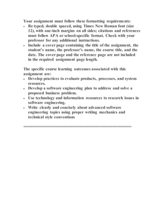 Your assignment must follow these formatting requirements:
 Be typed, double spaced, using Times New Roman font (size
12), with one-inch margins on all sides; citations and references
must follow APA or school-specific format. Check with your
professor for any additional instructions.
 Include a cover page containing the title of the assignment, the
student’s name, the professor’s name, the course title, and the
date. The cover page and the reference page are not included
in the required assignment page length.
The specific course learning outcomes associated with this
assignment are:
 Develop practices to evaluate products, processes, and system
resources.
 Develop a software engineering plan to address and solve a
proposed business problem.
 Use technology and information resources to research issues in
software engineering.
 Write clearly and concisely about advanced software
engineering topics using proper writing mechanics and
technical style conventions
==============================================
 