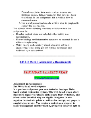 PowerPoint. Note: You may create or assume any
fictitious names, data, or scenarios that have not been
established in this assignment for a realistic flow of
communication.
5. Use a professional technically written style to graphically
convey the information.
The specific course learning outcome associated with this
assignment is:
 Develop project plans and schedules that satisfy user
requirements.
 Use technology and information resources to research issues in
software engineering.
 Write clearly and concisely about advanced software
engineering topics using proper writing mechanics and
technical style conventions.
==============================================
CIS 518 Week 4 Assignment 2 Requirements
FOR MORE CLASSES VISIT
www.cis518study.com
Assignment 2: Requirements
Due Week 4 and worth 60 points
In a previous assignment you were tasked to develop a Web-
based student registration system. This Web-based system allows
students to register for classes, authenticate their credentials, and
select classes for which they are eligible to register. It also
registers the students, prints a confirmation receipt, and prepares
a registration invoice. You created a project plan proposal to
senior management and they liked it, giving you the green light to
 
